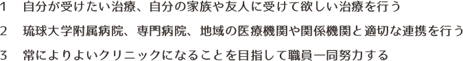 １　自分が受けたい治療、自分の家族や友人に受けて欲しい治療を行う ２　琉球大学や精神科専門病院など他の医療機関と適切な連携を行う ３　常によりよいクリニックになることを目指して職員一同努力する