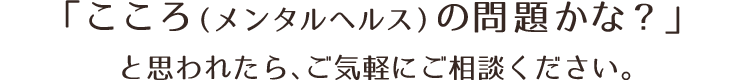 「こころ（メンタルヘルス）の問題かな？」と思われたら、ご気軽にご相談ください。